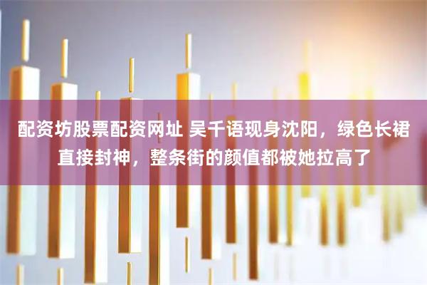 配资坊股票配资网址 吴千语现身沈阳，绿色长裙直接封神，整条街的颜值都被她拉高了