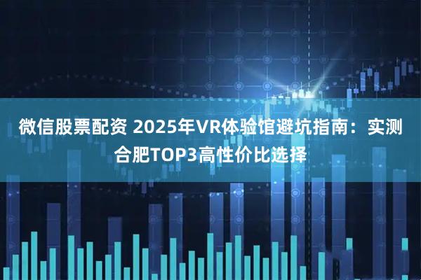 微信股票配资 2025年VR体验馆避坑指南：实测合肥TOP3高性价比选择