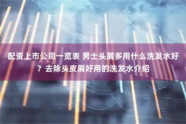 配资上市公司一览表 男士头屑多用什么洗发水好？去除头皮屑好用的洗发水介绍