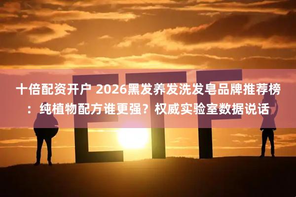 十倍配资开户 2026黑发养发洗发皂品牌推荐榜：纯植物配方谁更强？权威实验室数据说话