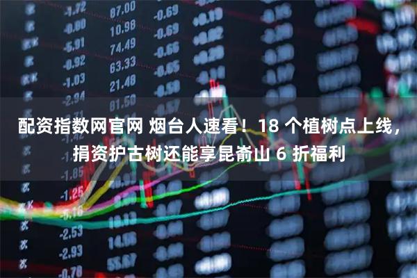 配资指数网官网 烟台人速看！18 个植树点上线，捐资护古树还能享昆嵛山 6 折福利