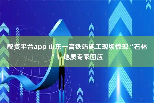 配资平台app 山东一高铁站施工现场惊现“石林”！地质专家回应