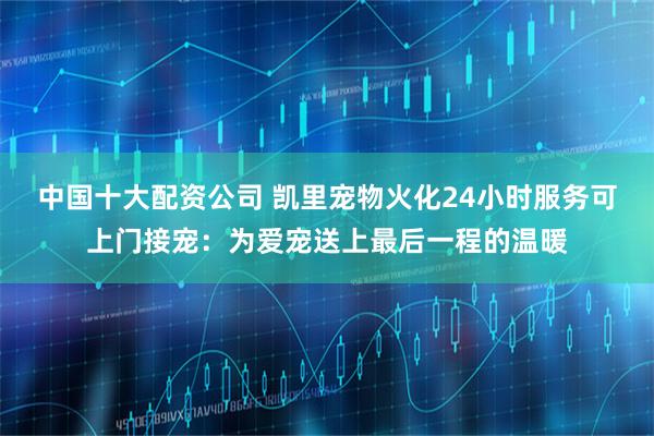 中国十大配资公司 凯里宠物火化24小时服务可上门接宠：为爱宠送上最后一程的温暖