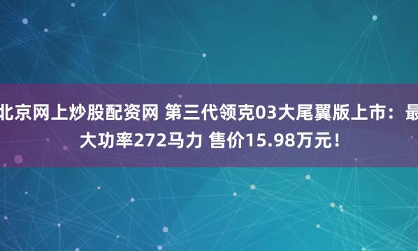 北京网上炒股配资网 第三代领克03大尾翼版上市：最大功率272马力 售价15.98万元！