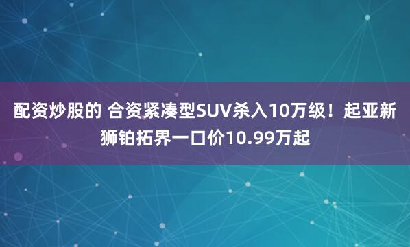 配资炒股的 合资紧凑型SUV杀入10万级！起亚新狮铂拓界一口价10.99万起