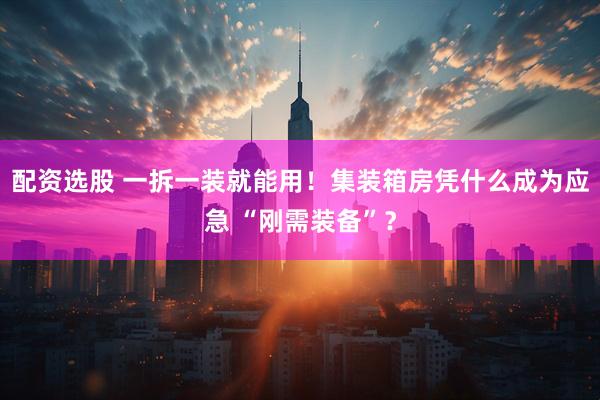 配资选股 一拆一装就能用！集装箱房凭什么成为应急 “刚需装备”？