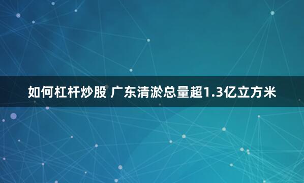 如何杠杆炒股 广东清淤总量超1.3亿立方米
