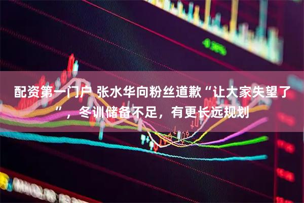 配资第一门户 张水华向粉丝道歉“让大家失望了”，冬训储备不足，有更长远规划