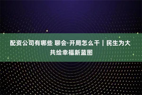 配资公司有哪些 聊会·开局怎么干｜民生为大 共绘幸福新蓝图