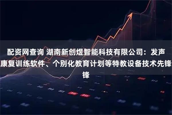 配资网查询 湖南新创煜智能科技有限公司：发声康复训练软件、个别化教育计划等特教设备技术先锋