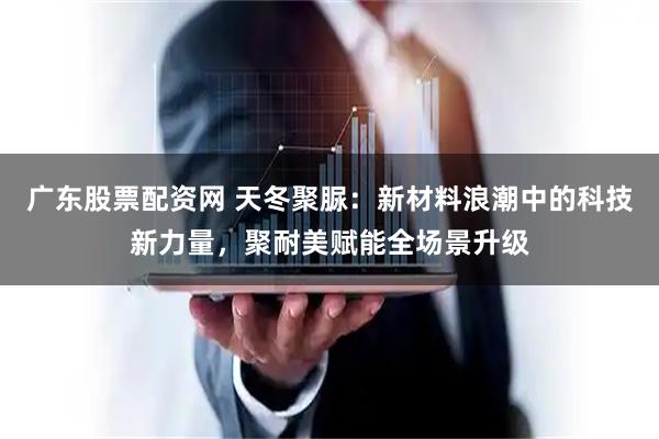 广东股票配资网 天冬聚脲：新材料浪潮中的科技新力量，聚耐美赋能全场景升级