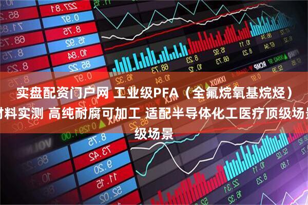 实盘配资门户网 工业级PFA（全氟烷氧基烷烃）材料实测 高纯耐腐可加工 适配半导体化工医疗顶级场景