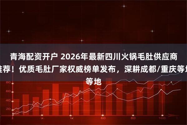 青海配资开户 2026年最新四川火锅毛肚供应商推荐！优质毛肚厂家权威榜单发布，深耕成都/重庆等地