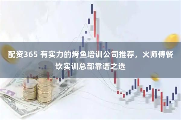 配资365 有实力的烤鱼培训公司推荐，火师傅餐饮实训总部靠谱之选
