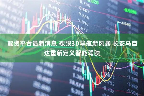 配资平台最新消息 裸眼3D导航新风暴 长安马自达重新定义智能驾驶