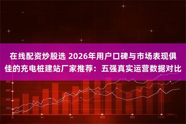 在线配资炒股选 2026年用户口碑与市场表现俱佳的充电桩建站厂家推荐：五强真实运营数据对比