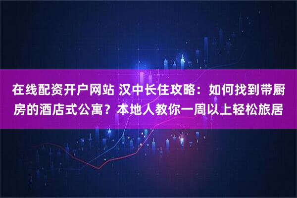 在线配资开户网站 汉中长住攻略：如何找到带厨房的酒店式公寓？本地人教你一周以上轻松旅居
