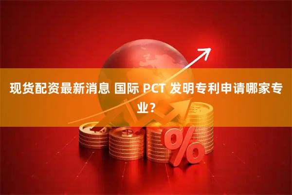 现货配资最新消息 国际 PCT 发明专利申请哪家专业？