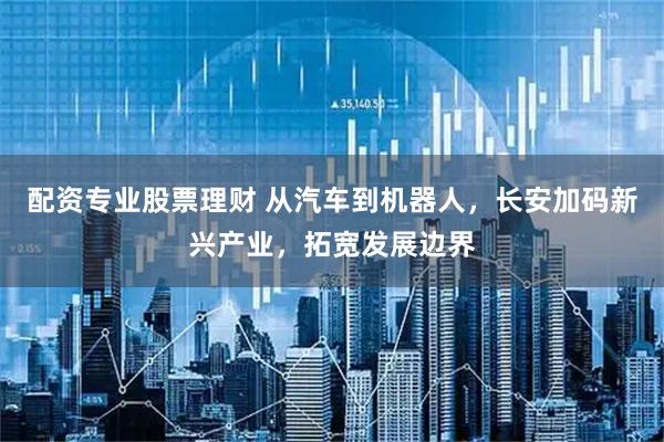 配资专业股票理财 从汽车到机器人，长安加码新兴产业，拓宽发展边界
