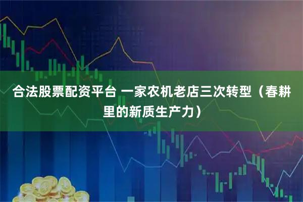 合法股票配资平台 一家农机老店三次转型（春耕里的新质生产力）