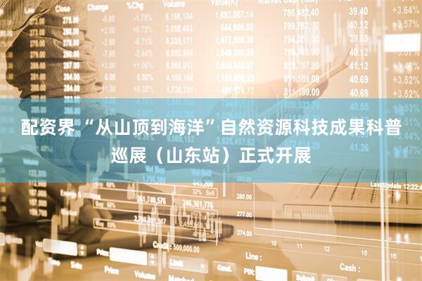 配资界 “从山顶到海洋”自然资源科技成果科普巡展（山东站）正式开展