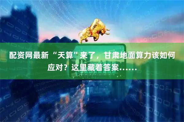 配资网最新 “天算”来了，甘肃地面算力该如何应对？这里藏着答案……