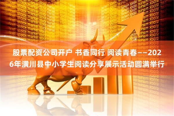 股票配资公司开户 书香同行 阅读青春——2026年潢川县中小学生阅读分享展示活动圆满举行