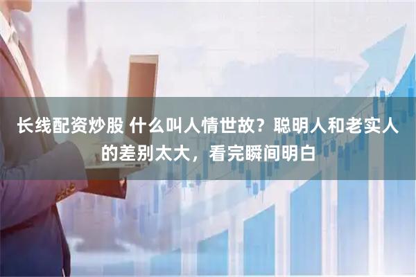 长线配资炒股 什么叫人情世故？聪明人和老实人的差别太大，看完瞬间明白