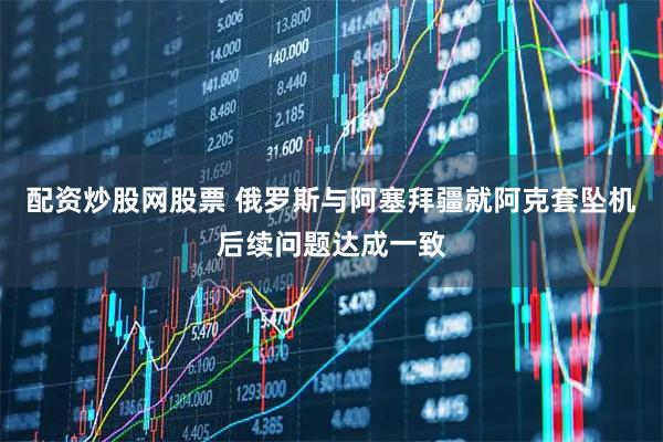 配资炒股网股票 俄罗斯与阿塞拜疆就阿克套坠机后续问题达成一致