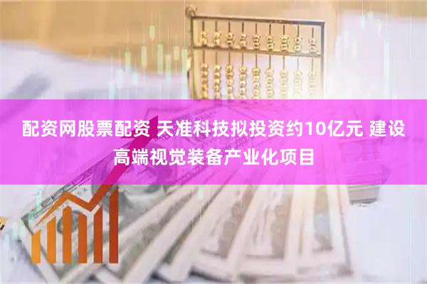 配资网股票配资 天准科技拟投资约10亿元 建设高端视觉装备产业化项目