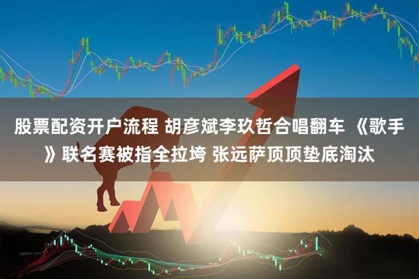 股票配资开户流程 胡彦斌李玖哲合唱翻车 《歌手》联名赛被指全拉垮 张远萨顶顶垫底淘汰