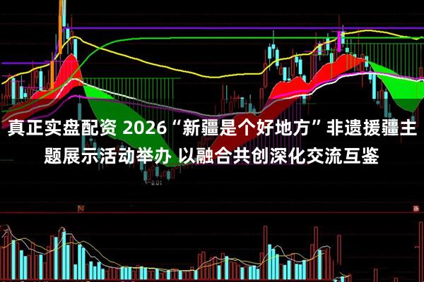 真正实盘配资 2026“新疆是个好地方”非遗援疆主题展示活动举办 以融合共创深化交流互鉴