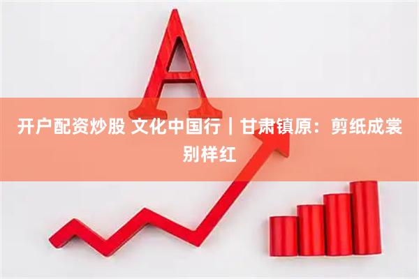 开户配资炒股 文化中国行｜甘肃镇原：剪纸成裳别样红