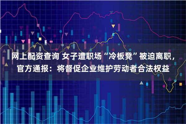 网上配资查询 女子遭职场“冷板凳”被迫离职，官方通报：将督促企业维护劳动者合法权益