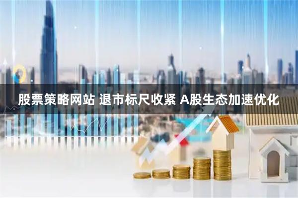 股票策略网站 退市标尺收紧 A股生态加速优化